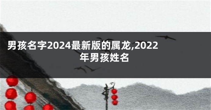 男孩名字2024最新版的属龙,2022年男孩姓名