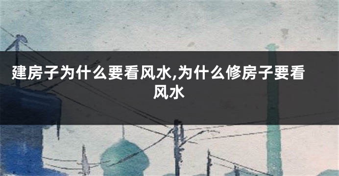 建房子为什么要看风水,为什么修房子要看风水