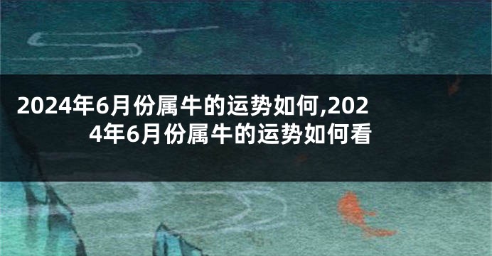 2024年6月份属牛的运势如何,2024年6月份属牛的运势如何看