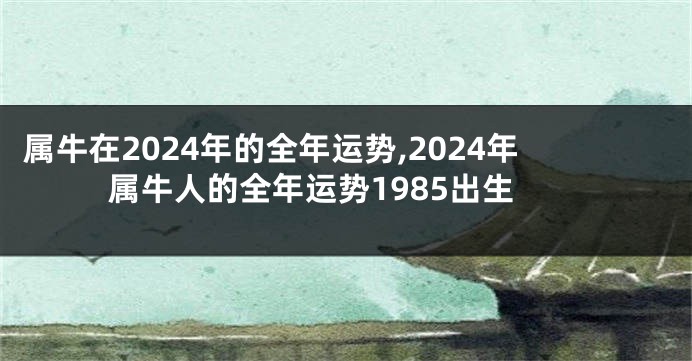 属牛在2024年的全年运势,2024年属牛人的全年运势1985出生