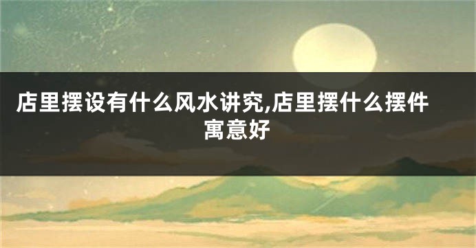 店里摆设有什么风水讲究,店里摆什么摆件寓意好