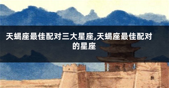 天蝎座最佳配对三大星座,天蝎座最佳配对的星座