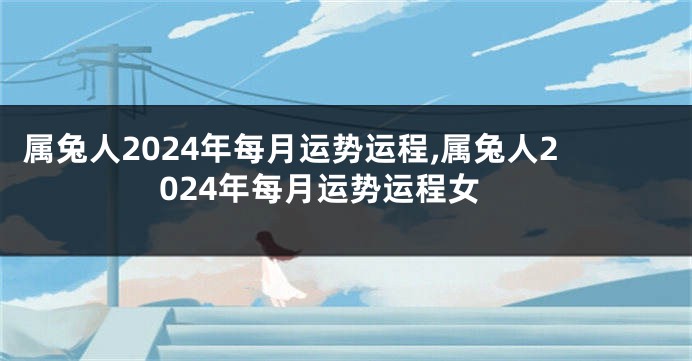 属兔人2024年每月运势运程,属兔人2024年每月运势运程女