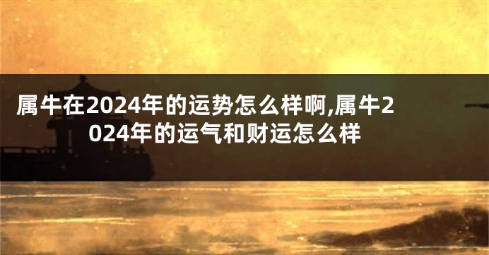 属牛在2024年的运势怎么样啊,属牛2024年的运气和财运怎么样