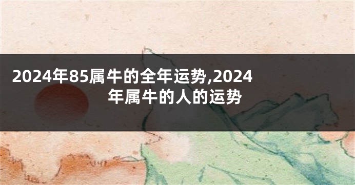 2024年85属牛的全年运势,2024年属牛的人的运势
