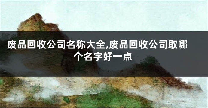 废品回收公司名称大全,废品回收公司取哪个名字好一点