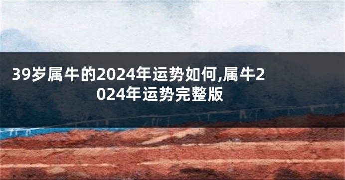 39岁属牛的2024年运势如何,属牛2024年运势完整版