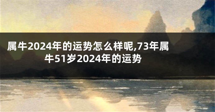 属牛2024年的运势怎么样呢,73年属牛51岁2024年的运势