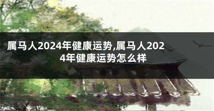 属马人2024年健康运势,属马人2024年健康运势怎么样