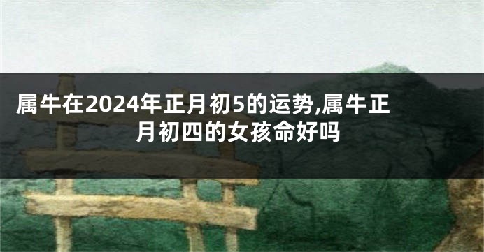 属牛在2024年正月初5的运势,属牛正月初四的女孩命好吗
