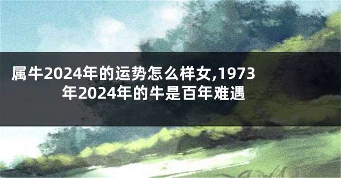 属牛2024年的运势怎么样女,1973年2024年的牛是百年难遇