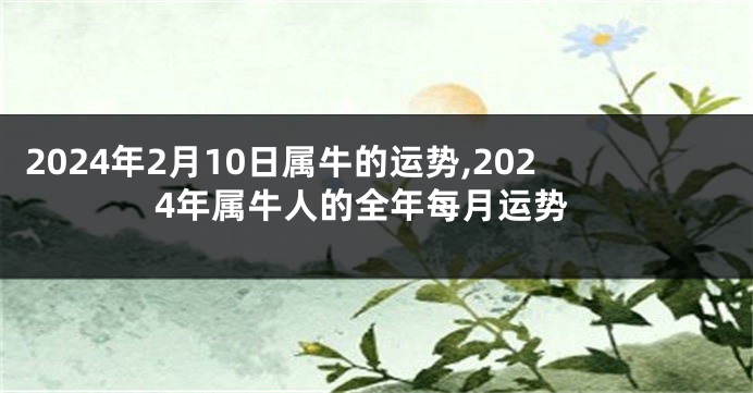 2024年2月10日属牛的运势,2024年属牛人的全年每月运势