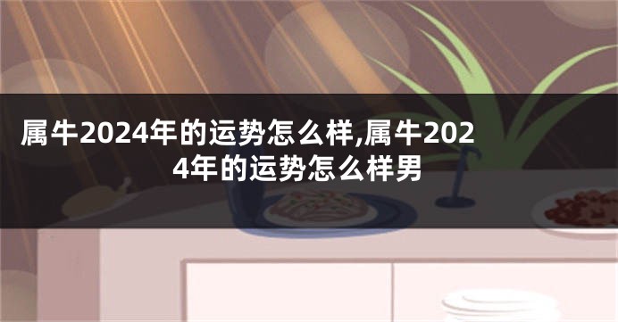属牛2024年的运势怎么样,属牛2024年的运势怎么样男