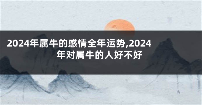 2024年属牛的感情全年运势,2024年对属牛的人好不好