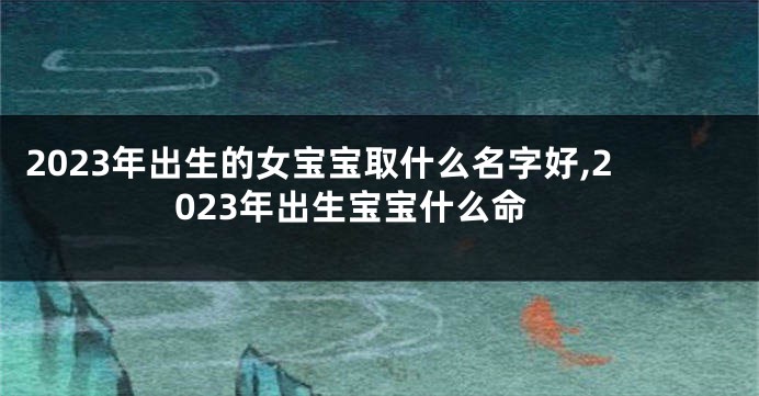 2023年出生的女宝宝取什么名字好,2023年出生宝宝什么命