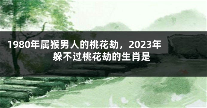 1980年属猴男人的桃花劫,2023年躲不过桃花劫的生肖是