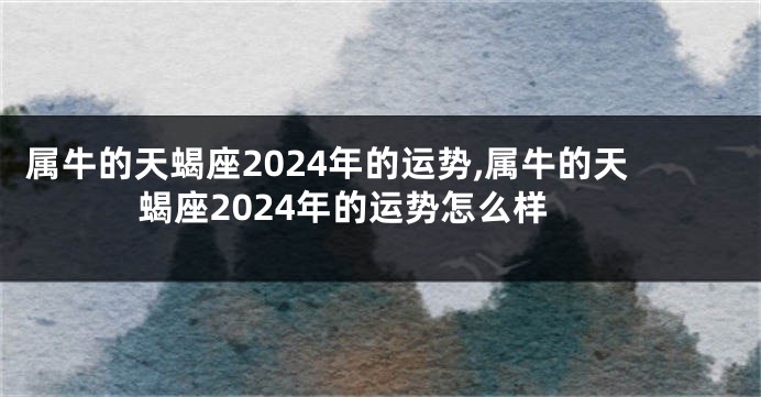 属牛的天蝎座2024年的运势,属牛的天蝎座2024年的运势怎么样
