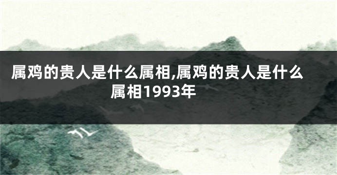属鸡的贵人是什么属相,属鸡的贵人是什么属相1993年