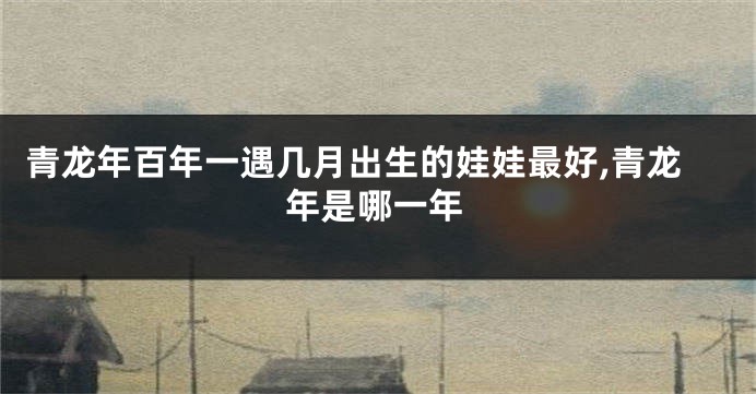 青龙年百年一遇几月出生的娃娃最好,青龙年是哪一年