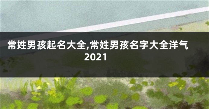 常姓男孩起名大全,常姓男孩名字大全洋气2021