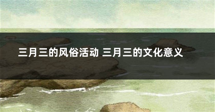 三月三的风俗活动 三月三的文化意义