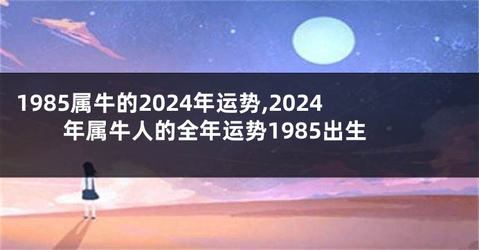 1985属牛的2024年运势,2024年属牛人的全年运势1985出生