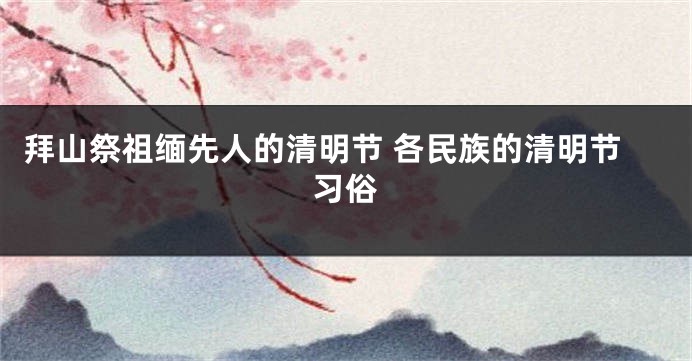 拜山祭祖缅先人的清明节 各民族的清明节习俗