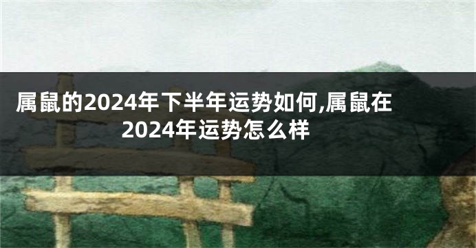 属鼠的2024年下半年运势如何,属鼠在2024年运势怎么样