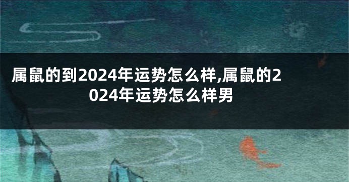 属鼠的到2024年运势怎么样,属鼠的2024年运势怎么样男