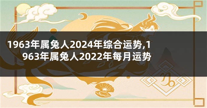 1963年属兔人2024年综合运势,1963年属兔人2022年每月运势