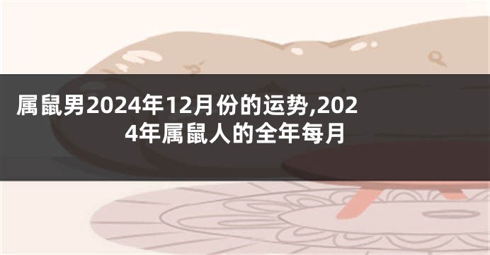 属鼠男2024年12月份的运势,2024年属鼠人的全年每月