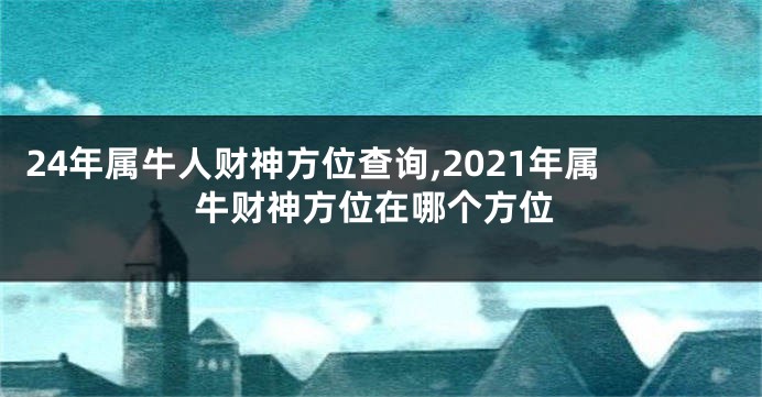 24年属牛人财神方位查询,2021年属牛财神方位在哪个方位