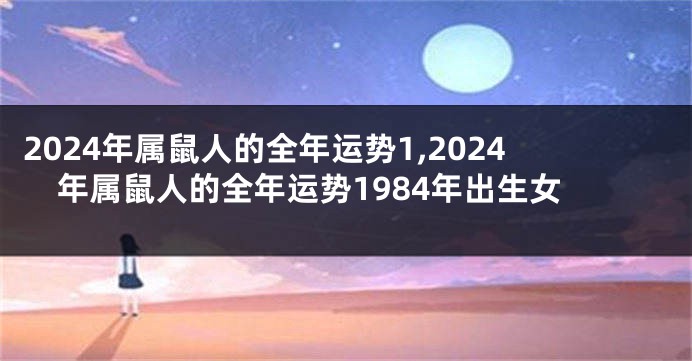 2024年属鼠人的全年运势1,2024年属鼠人的全年运势1984年出生女