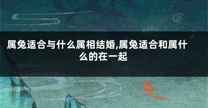 属兔适合与什么属相结婚,属兔适合和属什么的在一起