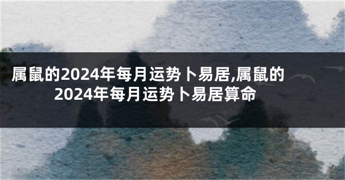 属鼠的2024年每月运势卜易居,属鼠的2024年每月运势卜易居算命