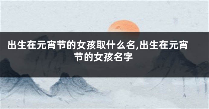 出生在元宵节的女孩取什么名,出生在元宵节的女孩名字