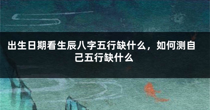 出生日期看生辰八字五行缺什么，如何测自己五行缺什么