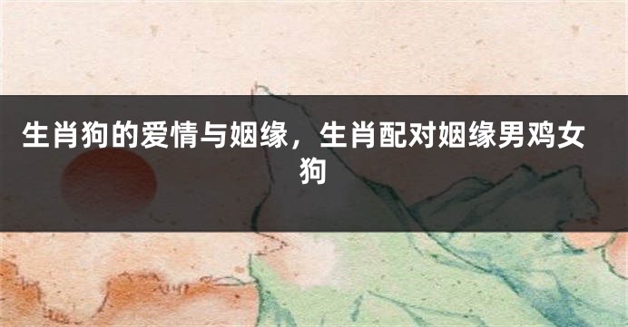 生肖狗的爱情与姻缘，生肖配对姻缘男鸡女狗