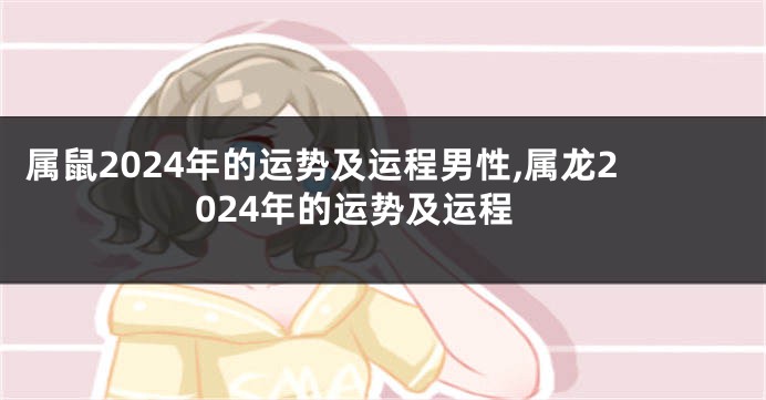 属鼠2024年的运势及运程男性,属龙2024年的运势及运程