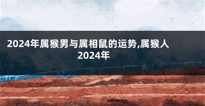 2024年属猴男与属相鼠的运势,属猴人2024年