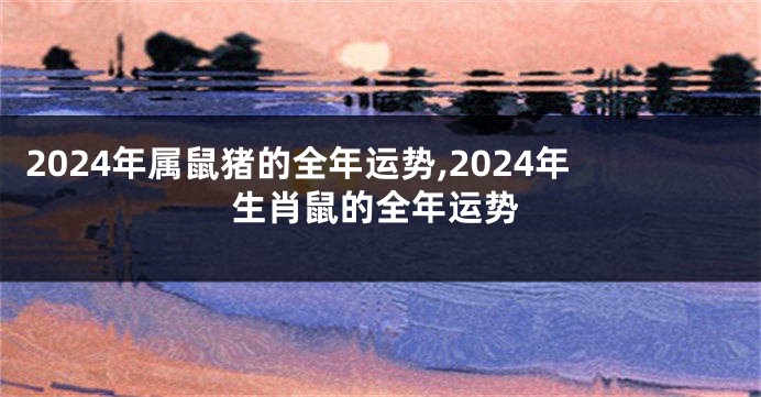 2024年属鼠猪的全年运势,2024年生肖鼠的全年运势