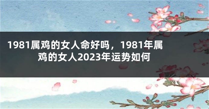 1981属鸡的女人命好吗，1981年属鸡的女人2023年运势如何