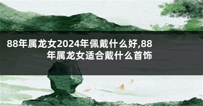 88年属龙女2024年佩戴什么好,88年属龙女适合戴什么首饰