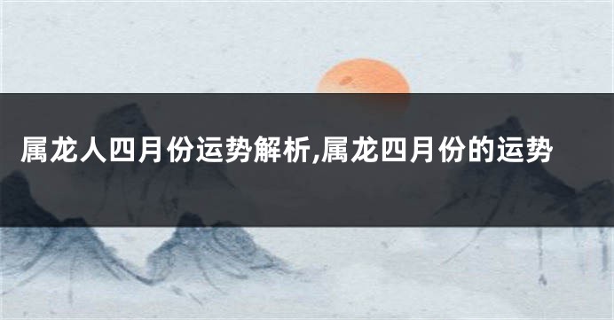 属龙人四月份运势解析,属龙四月份的运势