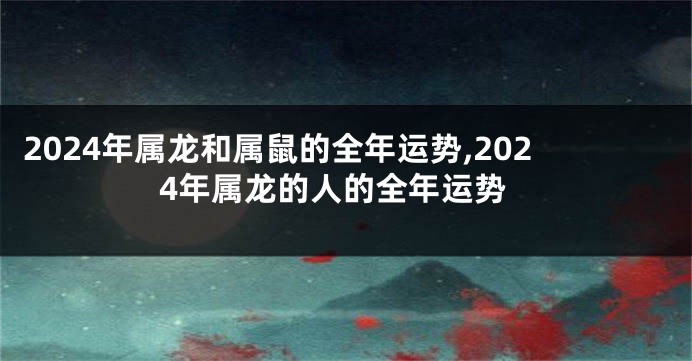 2024年属龙和属鼠的全年运势,2024年属龙的人的全年运势