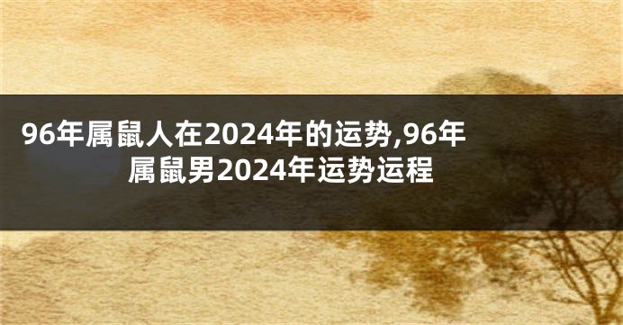 96年属鼠人在2024年的运势,96年属鼠男2024年运势运程