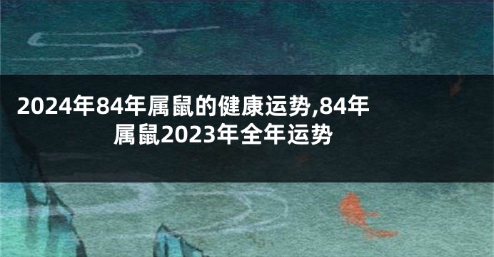 2024年84年属鼠的健康运势,84年属鼠2023年全年运势