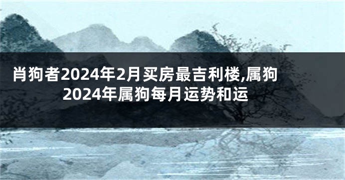 肖狗者2024年2月买房最吉利楼,属狗2024年属狗每月运势和运