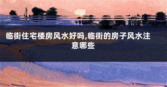 临街住宅楼房风水好吗,临街的房子风水注意哪些