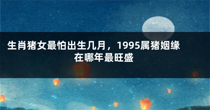 生肖猪女最怕出生几月，1995属猪姻缘在哪年最旺盛